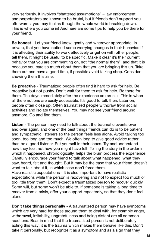 very seriously. It involves “shattered assumptions” - law enforcement
and perpetrators are known to be brutal, but if friends don’t support you
afterwards, you may feel as though the whole world is breaking down

This is where you come in! And here are some tips to help you be there for
your friend.

Be honest - Let your friend know, gently and wherever appropriate, in
private, that you have noticed some worrying changes in their behavior. If
itis affecting their ability to work effectively or get on with other people,
tell them. It might be useful to be specific. Make it clear it's their current
behavior that you are commenting on, not “the normal them’, and that itis
because you care so much about them that you are bringing this up. Take
them out and have a good time, if possible avoid talking shop. Consider
showing them this zine.

Be proactive - Traumatized people often find it hard to ask for help. Be
proactive but not pushy. Don't wait for them to ask for help. Be there for
them. The days immediately after the experience are crucial. This is when
all the emotions are easily accessible. It's good to talk then. Later on,
people often close up. Often traumatized people withdraw from social
activities and isolate themselves. You may not see your friend around
anymore. Go and find them.

Listen - The person may need to talk about the traumatic events over
and over again, and one of the best things friends can do is to be patient
and sympathetic listeners so the person feels less alone. Avoid talking too
's00n, too long and too much. We often long to give good advice rather
than be a good listener. Put yourself in their shoes. Try and understand

how they feel, not how you might have felt. Telling the story in the order in
which it happened, chronologically, helps the brain process the experience.
Carefully encourage your friend to talk about what happened, what they
saw, heard, felt and thought. But it may be the case that your friend doesn’t
want to talk about it, in which case don't force them.

Have realistic expectations - It is also important to have realistic
expectations while the person is recovering and not to expect too much or
too little from them. Don’t expect a traumatized person to recover quickly.
‘Some will, but some won't be able to. If someone is taking a long time to
recover from a crisis, offer your support repeatedly, so that they don't feel
alone.

Don't take things personally - A traumatized person may have symptoms
which are very hard for those around them to deal with, for example anger,
withdrawal, irritability, ungratefulness and being distant are all common
reactions. Bear in mind that the traumatized person is not deliberately
acting this way: itis the trauma which makes them behave like this. Don’t
take it personally, but recognize it as a symptom and as a sign that they

5
